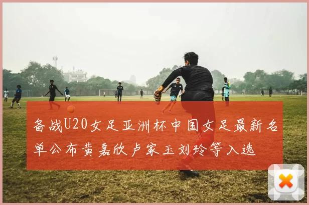 备战U20女足亚洲杯中国女足最新名单公布黄嘉欣卢家玉刘玲等入选