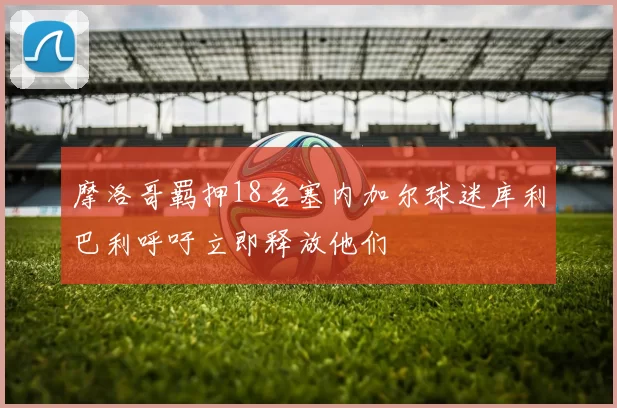 摩洛哥羁押18名塞内加尔球迷库利巴利呼吁立即释放他们