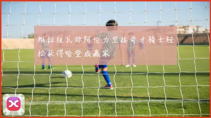 维拉纽瓦称阿伦为空接奇才骑士轻松获得哈登成赢家