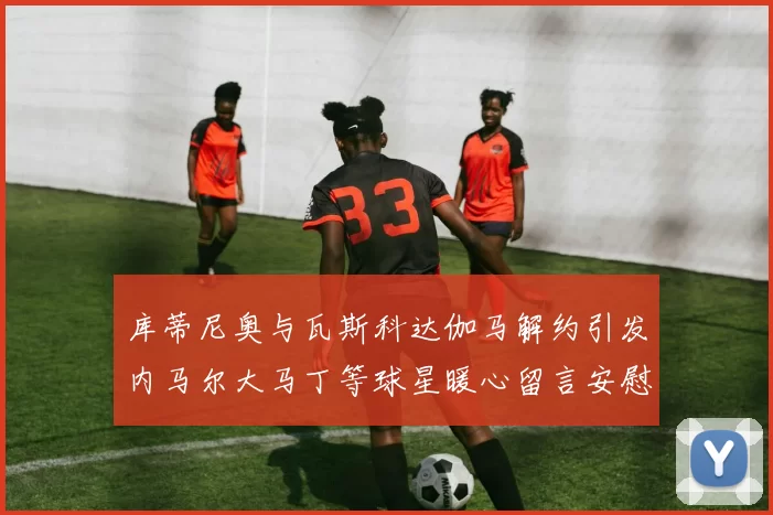 库蒂尼奥与瓦斯科达伽马解约引发内马尔大马丁等球星暖心留言安慰