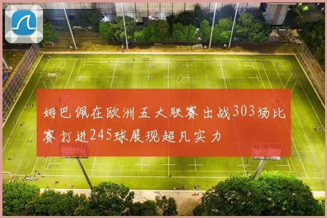 姆巴佩在欧洲五大联赛出战303场比赛打进245球展现超凡实力