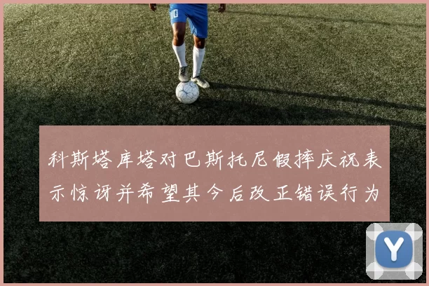 科斯塔库塔对巴斯托尼假摔庆祝表示惊讶并希望其今后改正错误行为