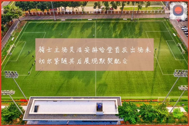 骑士主场灵活安排哈登首发出场米切尔紧随其后展现默契配合