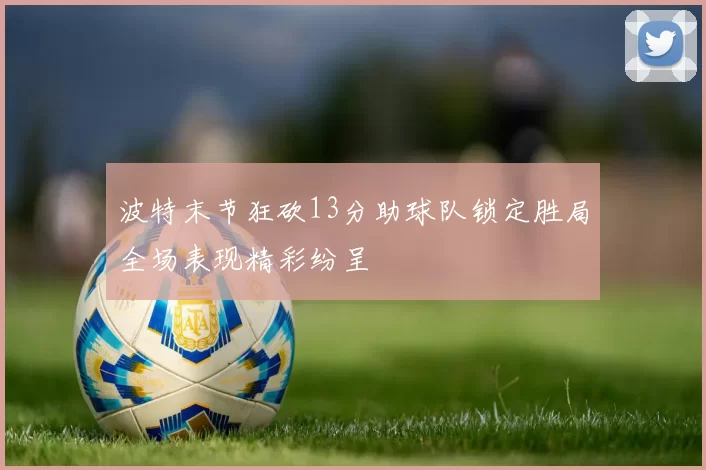 波特末节狂砍13分助球队锁定胜局全场表现精彩纷呈