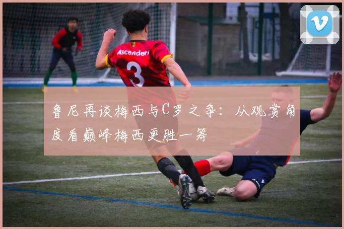 鲁尼再谈梅西与C罗之争：从观赏角度看巅峰梅西更胜一筹