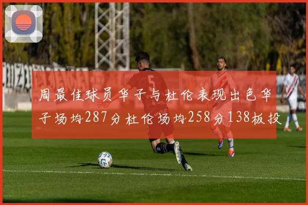 周最佳球员华子与杜伦表现出色华子场均287分杜伦场均258分138板投篮命中率高达639