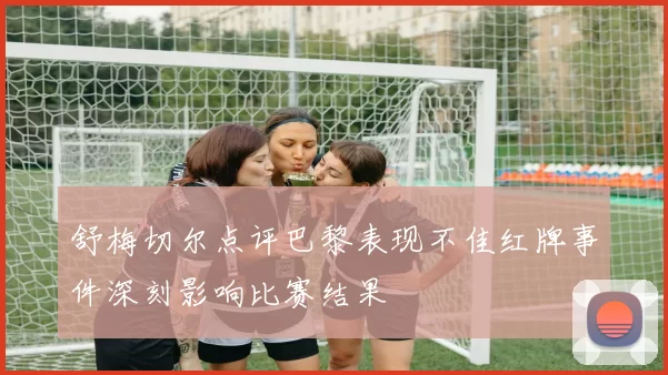 舒梅切尔点评巴黎表现不佳红牌事件深刻影响比赛结果