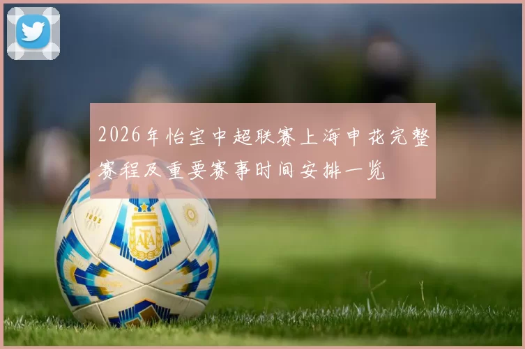 2026年怡宝中超联赛上海申花完整赛程及重要赛事时间安排一览