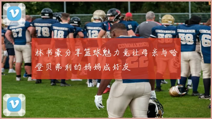 林书豪分享篮球魅力竟让母亲与哈登贝弗利的妈妈成好友