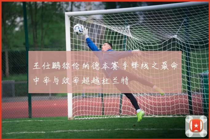 王仕鹏称伦纳德本赛季锋线之最命中率与效率超越杜兰特
