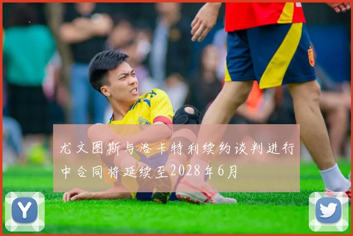 尤文图斯与洛卡特利续约谈判进行中合同将延续至2028年6月