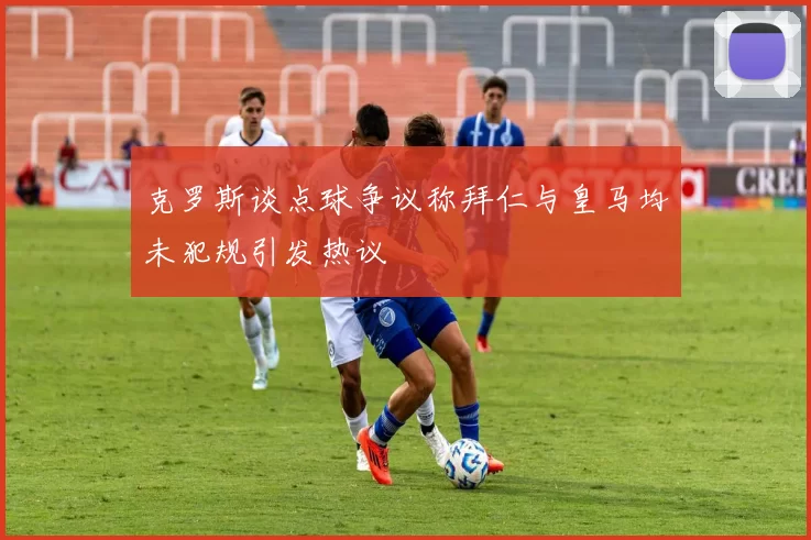 克罗斯谈点球争议称拜仁与皇马均未犯规引发热议