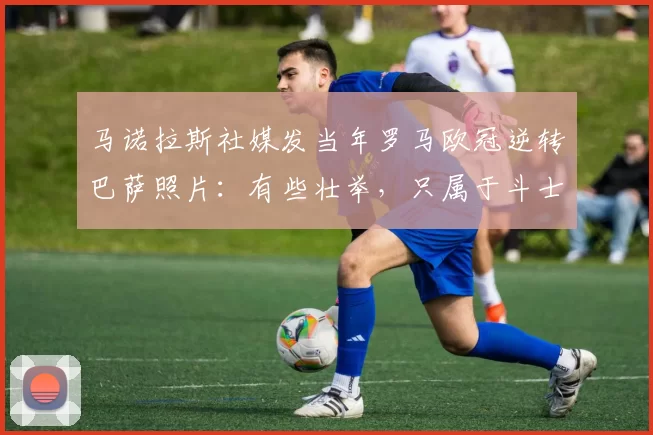 马诺拉斯社媒发当年罗马欧冠逆转巴萨照片：有些壮举，只属于斗士