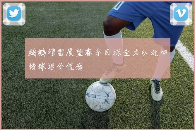 鹈鹕穆雷展望赛季目标全力以赴回馈球迷价值感