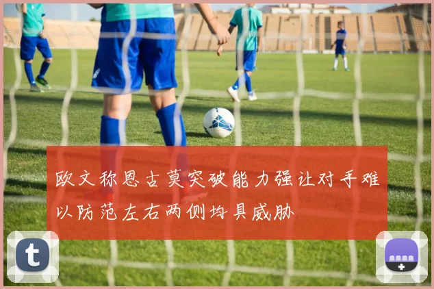 欧文称恩古莫突破能力强让对手难以防范左右两侧均具威胁