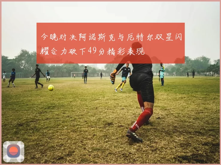 今晚对决阿诺斯克与厄特尔双星闪耀合力砍下49分精彩表现