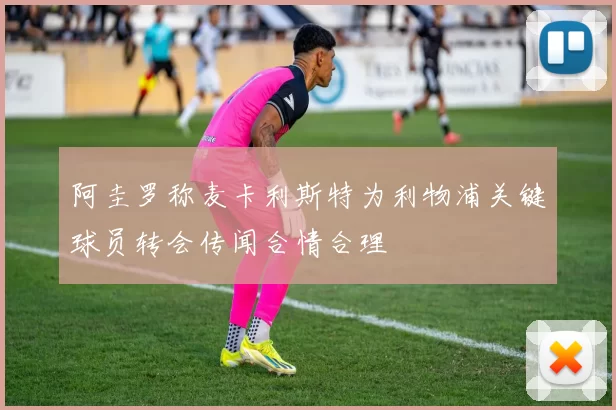 阿圭罗称麦卡利斯特为利物浦关键球员转会传闻合情合理