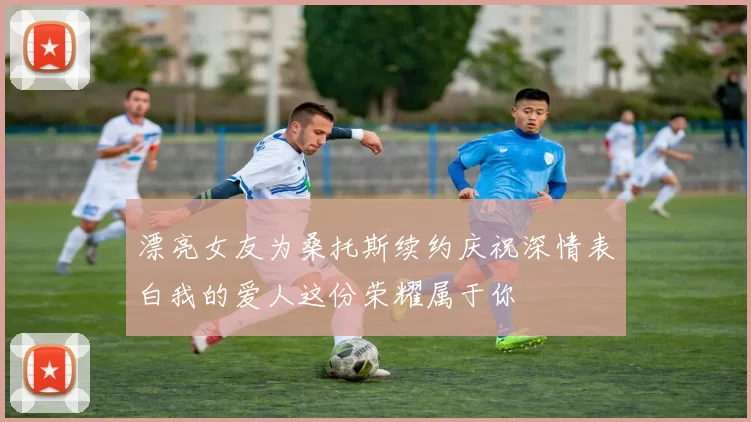 漂亮女友为桑托斯续约庆祝深情表白我的爱人这份荣耀属于你