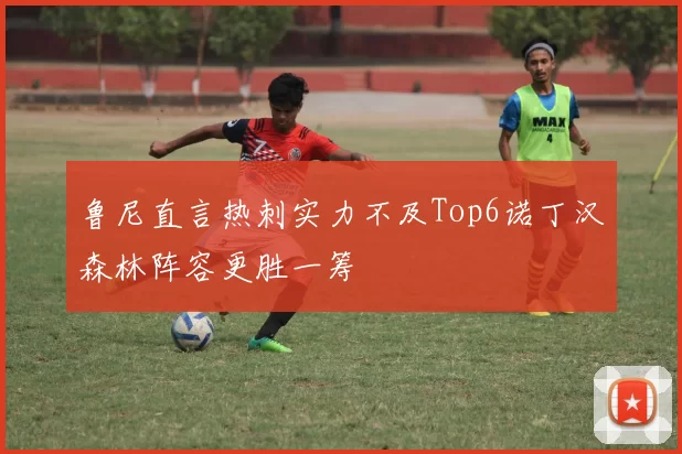 鲁尼直言热刺实力不及Top6诺丁汉森林阵容更胜一筹