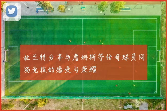 杜兰特分享与詹姆斯等传奇球员同场竞技的感受与荣耀