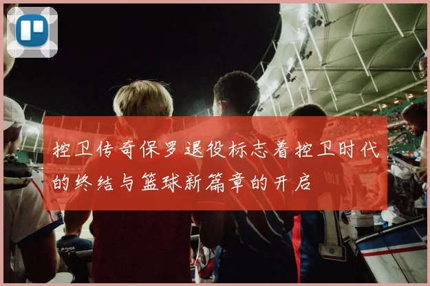 控卫传奇保罗退役标志着控卫时代的终结与篮球新篇章的开启