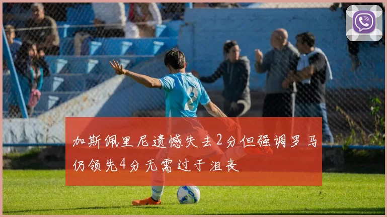 加斯佩里尼遗憾失去2分但强调罗马仍领先4分无需过于沮丧