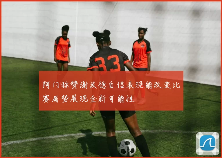 阿门称赞谢泼德自信表现能改变比赛局势展现全新可能性