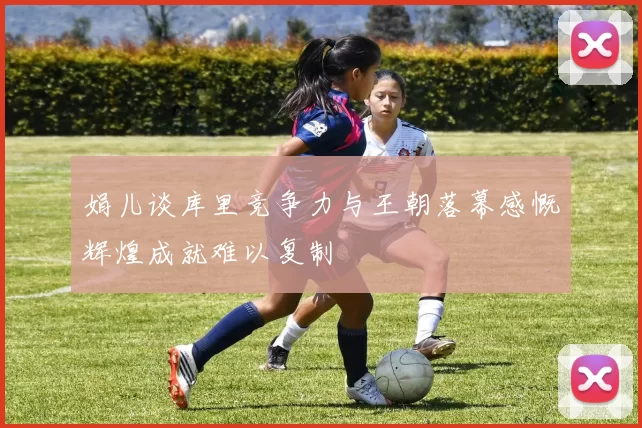 娟儿谈库里竞争力与王朝落幕感慨辉煌成就难以复制