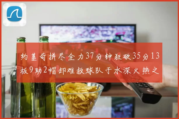 约基奇拼尽全力37分钟狂砍35分13板9助2帽却难救球队于水深火热之中
