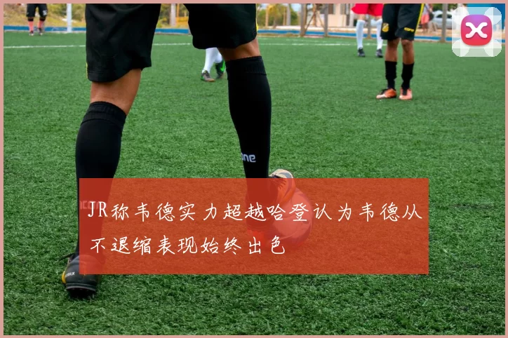 JR称韦德实力超越哈登认为韦德从不退缩表现始终出色