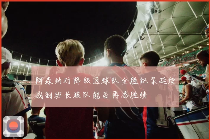 阿森纳对降级区球队全胜纪录延续战副班长狼队能否再添胜绩